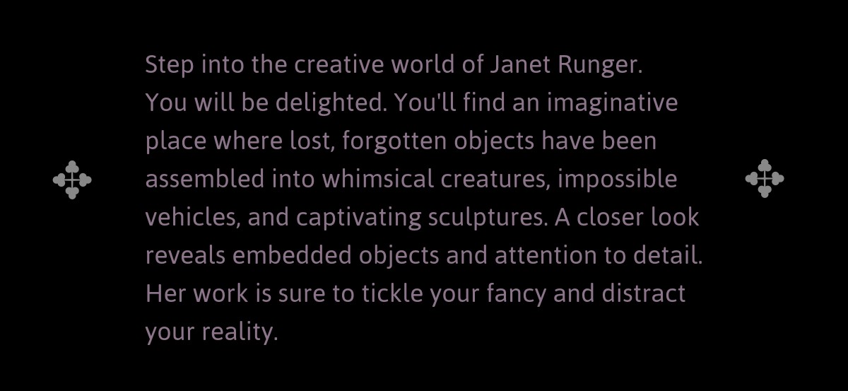 Step into the creative world of Janet Runger. You will be delighted. You'll find an imaginative place where lost, forgotten objects have been assembled into whimsical creatures, impossible vehicles, and captivating sculptures. A closer look reveals embedded objects and attention to detail. Her work is sure to tickle your fancy and distract your reality.