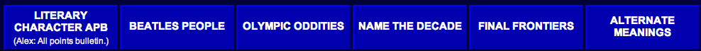 
LITERARY CHARACTER APB
(Alex: All points bulletin.)
BEATLES PEOPLE
OLYMPIC ODDITIES
NAME THE DECADE
FINAL FRONTIERS
ALTERNATE MEANINGS